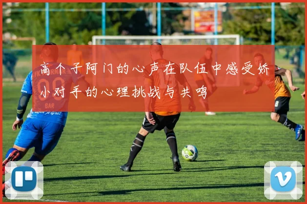 高个子阿门的心声在队伍中感受娇小对手的心理挑战与共鸣