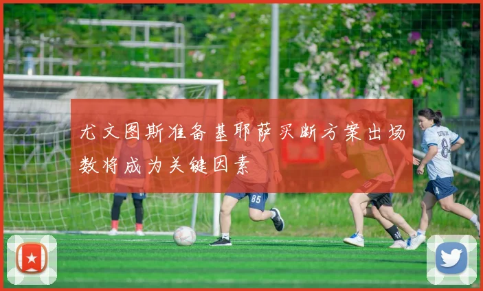尤文图斯准备基耶萨买断方案出场数将成为关键因素