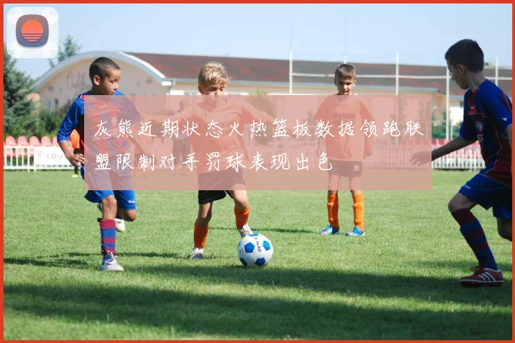 灰熊近期状态火热篮板数据领跑联盟限制对手罚球表现出色
