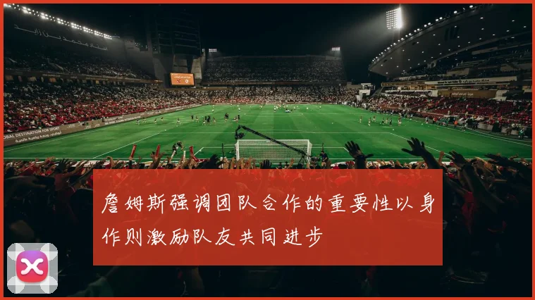 詹姆斯强调团队合作的重要性以身作则激励队友共同进步