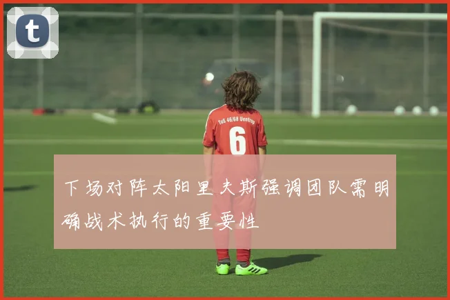 下场对阵太阳里夫斯强调团队需明确战术执行的重要性