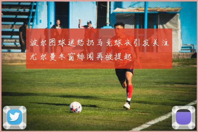 波尔图球迷怒扔马竞球衣引发关注尤尔曼冬窗绯闻再被提起
