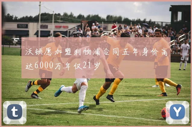 沃顿愿加盟利物浦合同五年身价高达6000万年仅21岁