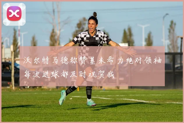 沃尔特马德称赞基米希为绝对领袖每次进球都及时祝贺我