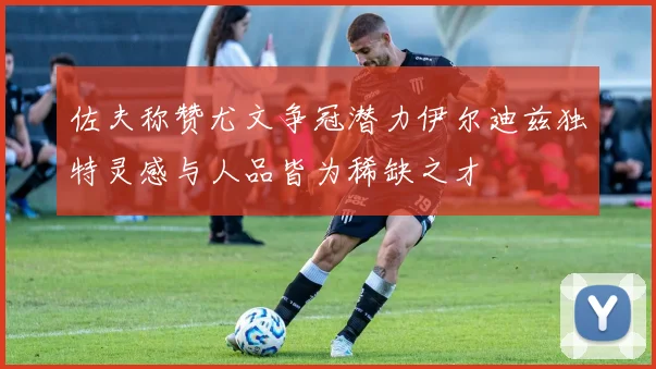 佐夫称赞尤文争冠潜力伊尔迪兹独特灵感与人品皆为稀缺之才