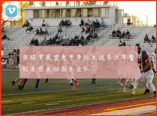 劳塔罗展望意甲争冠决战齐沃早餐时亲密互动国米全队
