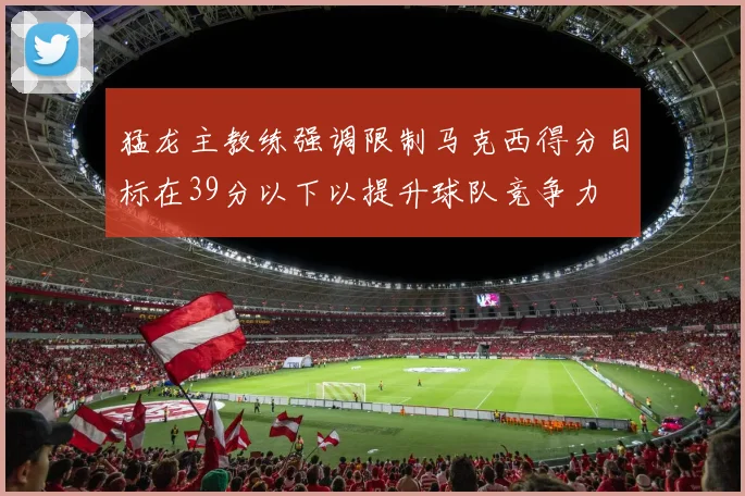 猛龙主教练强调限制马克西得分目标在39分以下以提升球队竞争力