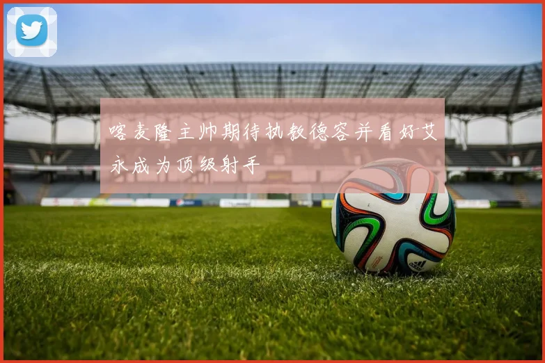 喀麦隆主帅期待执教德容并看好艾永成为顶级射手