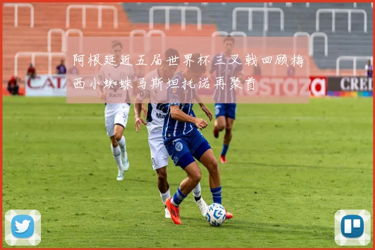 阿根廷近五届世界杯三叉戟回顾梅西小蜘蛛马斯坦托诺再聚首
