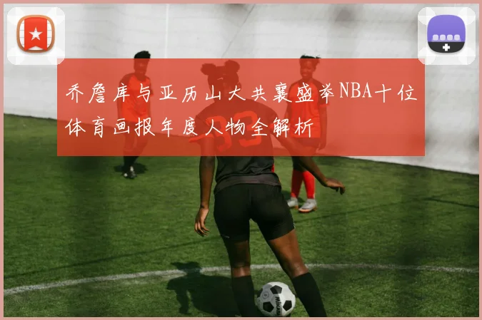 乔詹库与亚历山大共襄盛举NBA十位体育画报年度人物全解析