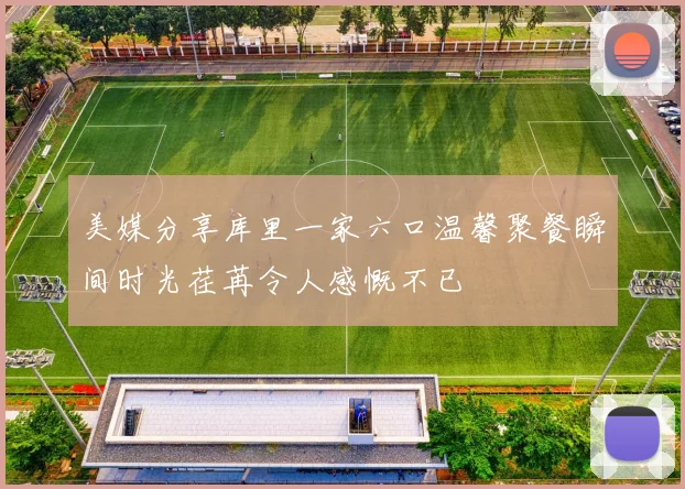 美媒分享库里一家六口温馨聚餐瞬间时光荏苒令人感慨不已
