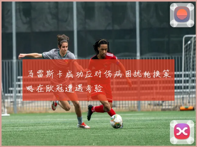 马雷斯卡成功应对伤病困扰轮换策略在欧冠遭遇考验