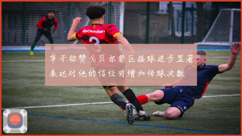 华子称赞戈贝尔禁区接球进步显著表达对他的信任将增加传球次数