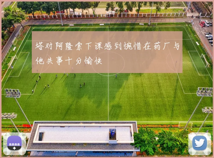 塔对阿隆索下课感到惋惜在药厂与他共事十分愉快