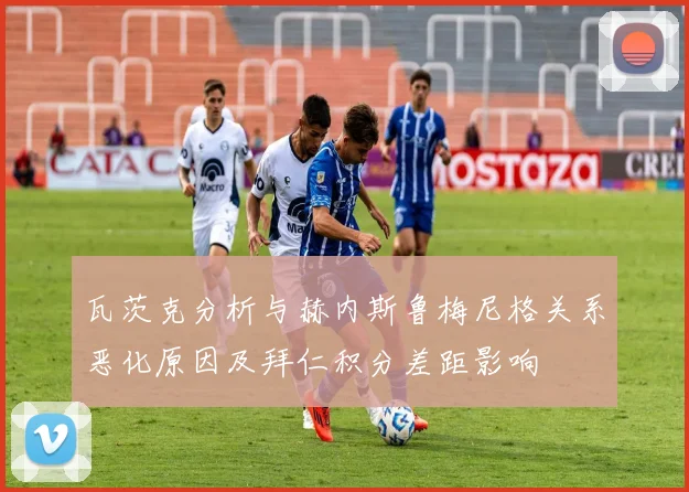 瓦茨克分析与赫内斯鲁梅尼格关系恶化原因及拜仁积分差距影响