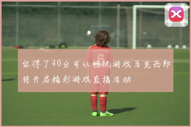 你得了40分可以畅玩游戏马克西即将开启精彩游戏直播活动
