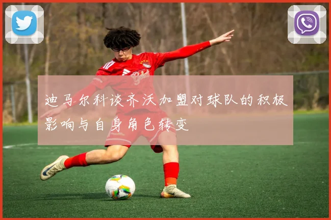 迪马尔科谈齐沃加盟对球队的积极影响与自身角色转变