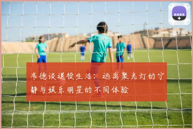 韦德谈退役生活：远离聚光灯的宁静与娱乐明星的不同体验