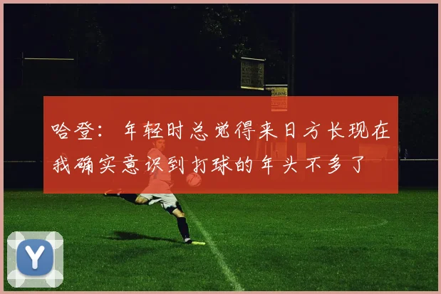 哈登：年轻时总觉得来日方长现在我确实意识到打球的年头不多了