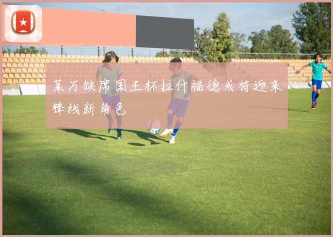 莱万缺席国王杯拉什福德或将迎来锋线新角色