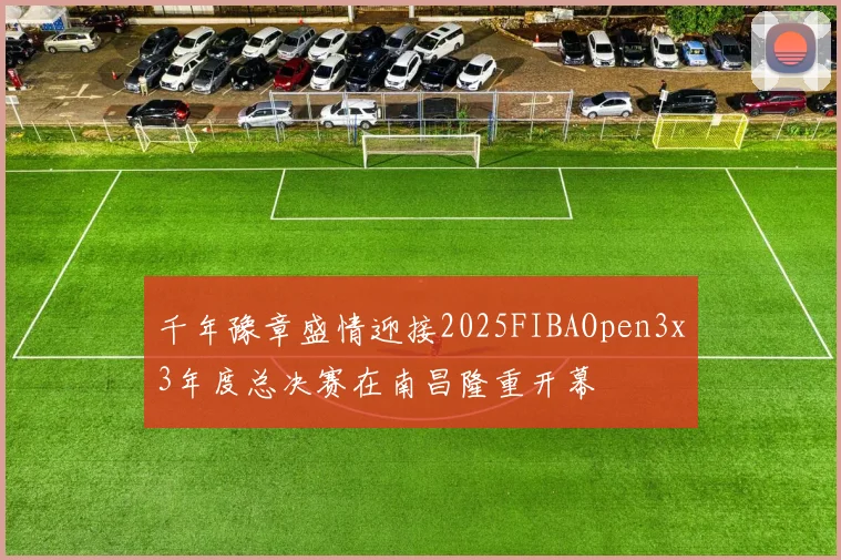 千年豫章盛情迎接2025FIBAOpen3x3年度总决赛在南昌隆重开幕