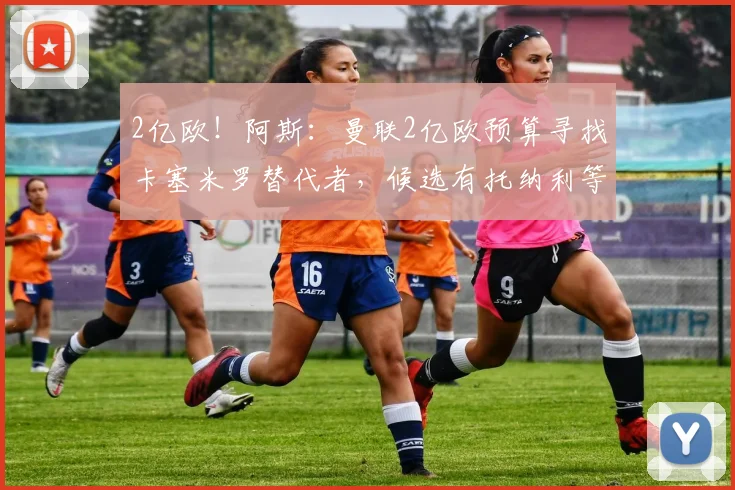 2亿欧！阿斯：曼联2亿欧预算寻找卡塞米罗替代者，候选有托纳利等
