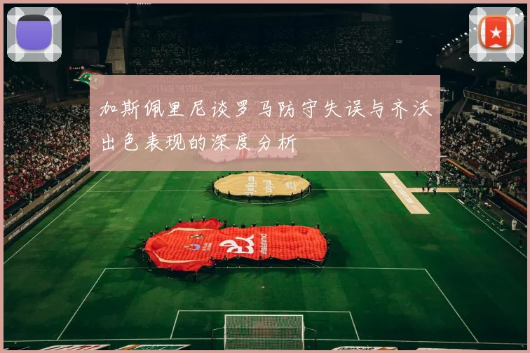 加斯佩里尼谈罗马防守失误与齐沃出色表现的深度分析