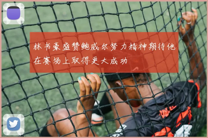 林书豪盛赞鲍威尔努力精神期待他在赛场上取得更大成功