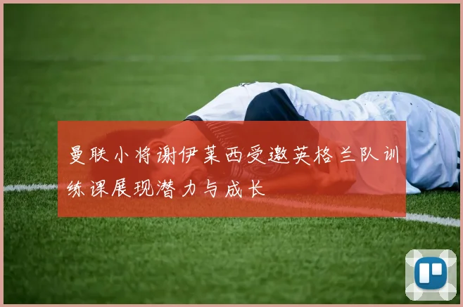 曼联小将谢伊莱西受邀英格兰队训练课展现潜力与成长