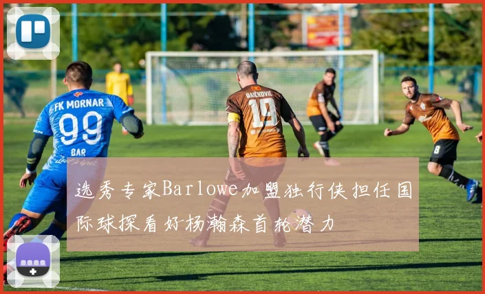 选秀专家Barlowe加盟独行侠担任国际球探看好杨瀚森首轮潜力