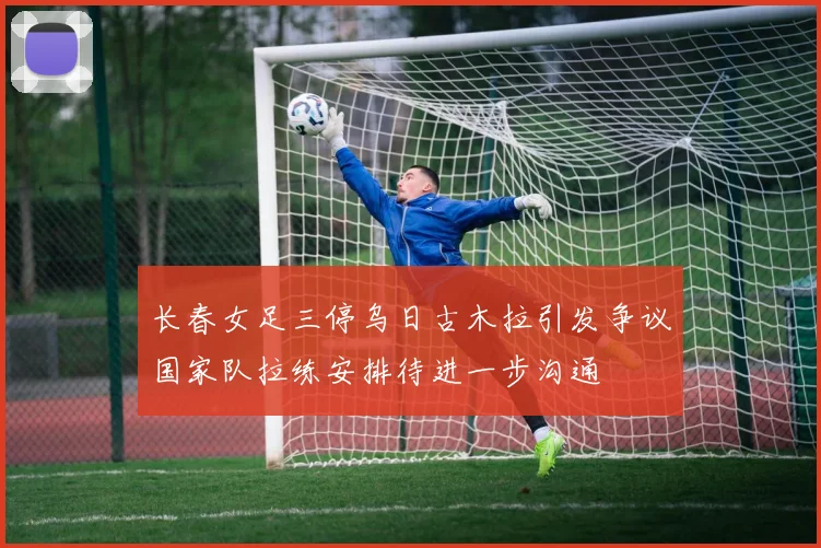 长春女足三停乌日古木拉引发争议国家队拉练安排待进一步沟通