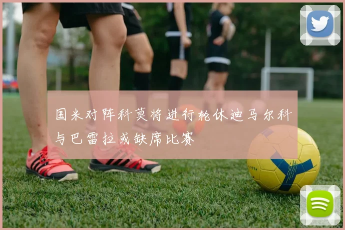 国米对阵科莫将进行轮休迪马尔科与巴雷拉或缺席比赛