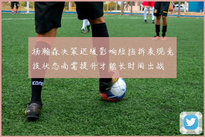 杨瀚森决策迟缓影响短挡拆表现竞技状态尚需提升才能长时间出战