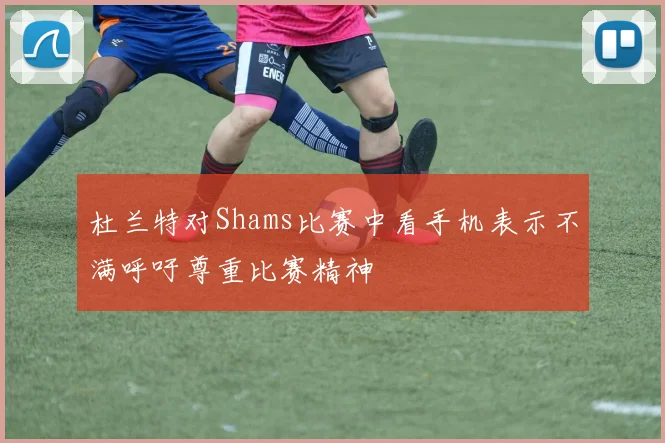 杜兰特对Shams比赛中看手机表示不满呼吁尊重比赛精神
