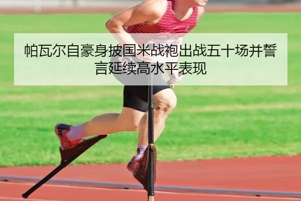 帕瓦尔自豪身披国米战袍出战五十场并誓言延续高水平表现（LDSPORTS）