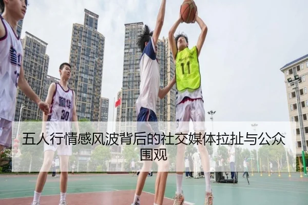 五人行情感风波背后的社交媒体拉扯与公众围观（LDSPORTS）
